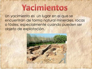 Un yacimiento es un lugar en el que se
encuentran de forma natural minerales, rocas
o fósiles, especialmente cuando pueden ser
objeto de explotación.
 