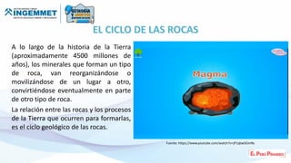 A lo largo de la historia de la Tierra
(aproximadamente 4500 millones de
años), los minerales que forman un tipo
de roca, van reorganizándose o
movilizándose de un lugar a otro,
convirtiéndose eventualmente en parte
de otro tipo de roca.
La relación entre las rocas y los procesos
de la Tierra que ocurren para formarlas,
es el ciclo geológico de las rocas.
Fuente: https://www.youtube.com/watch?v=jP1qbwSGmNs
 