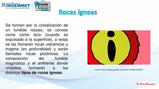 Se forman por la cristalización de
un fundido rocoso, se conoce
como como lava (cuando es
expulsado a la superficie), a estas
se las llamarán rocas volcánicas y
magma (en profundidad) y serán
llamadas rocas plutónicas. La
composición del fundido
magmático y el ambiente donde
cristalice formarán a los
distintos tipos de rocas ígneas.
Fuente: https://www.youtube.com/watch?v=DBkn7SIYGrM
 