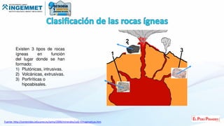 Existen 3 tipos de rocas
ígneas en función
del lugar donde se han
formado:
1) Plutónicas, intrusivas.
2) Volcánicas, extrusivas.
3) Porfiríticas o
hipoabisales.
Fuente: http://contenidos.educarex.es/sama/2006/minerales/ud2-f/magmaticas.htm
 