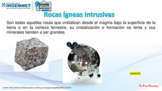 Son todas aquellas rocas que cristalizan desde el magma bajo la superficie de la
tierra o en la corteza terrestre, su cristalización o formación es lenta y sus
minerales tienden a ser grandes.
Fuente: http://www.northeast-geolsoc.50megs.com/pages/page66granite-uist.htm
GRANITO
 