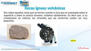 Son todas aquellas rocas que se forman cuando la lava que es expulsada sobre la
superficie o sobre la corteza terrestre, cristaliza rápidamente. Es decir que, si su
cristalización es violenta, los minerales que las conforman suelen ser muy
pequeños.
RIOLITA
Fuente: http://www.northeast-geolsoc.50megs.com/pages/page66granite-uist.htm
 