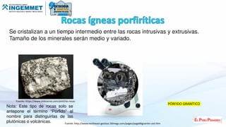 Se cristalizan a un tiempo intermedio entre las rocas intrusivas y extrusivas.
Tamaño de los minerales serán medio y variado.
Fuente: https://www.slideserve.com/amil/las-rocas
PÓRFIDO GRANÍTICO
Nota: Este tipo de rocas solo se
antepone el término “Pórfido” al
nombre para distinguirlas de las
plutónicas o volcánicas. Fuente: http://www.northeast-geolsoc.50megs.com/pages/page66granite-uist.htm
 