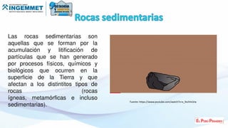 Las rocas sedimentarias son
aquellas que se forman por la
acumulación y litificación de
partículas que se han generado
por procesos físicos, químicos y
biológicos que ocurren en la
superficie de la Tierra y que
afectan a los distintitos tipos de
rocas (rocas
ígneas, metamórficas e incluso
sedimentarias).
Fuente: https://www.youtube.com/watch?v=x_fechlnLVw
 
