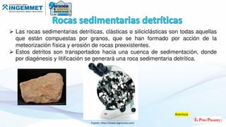  Las rocas sedimentarias detríticas, clásticas o siliciclásticas son todas aquellas
que están compuestas por granos, que se han formado por acción de la
meteorización física y erosión de rocas preexistentes.
 Estos detritos son transportados hacia una cuenca de sedimentación, donde
por diagénesis y litificación se generará una roca sedimentaria detrítica.
Fuente: https://www.regmurcia.com/
Arenisca
 