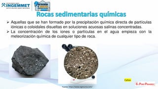  Aquellas que se han formado por la precipitación química directa de partículas
iónicas o coloidales disueltas en soluciones acuosas salinas concentradas.
 La concentración de los iones o partículas en el agua empieza con la
meteorización química de cualquier tipo de roca.
Fuente: https://www.regmurcia.com/
Caliza
 