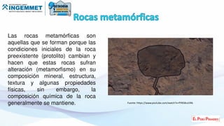 Las rocas metamórficas son
aquellas que se forman porque las
condiciones iniciales de la roca
preexistente (protolito) cambian y
hacen que estas rocas sufran
alteración (metamorfismo) en su
composición mineral, estructura,
textura y algunas propiedades
físicas, sin embargo, la
composición química de la roca
generalmente se mantiene. Fuente: https://www.youtube.com/watch?v=fYN58csLYAk
 