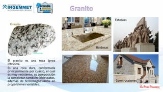 El granito es una roca ígnea
intrusiva.
Es una roca dura, conformada
principalmente por cuarzo, el cual
es muy resistente; su composición
la completan también feldespatos,
además de ferromagnesianos en
proporciones variables.
Pisos
Baldosas
Estatuas
Construcciones
 