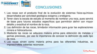 1. Las rocas son el producto final de la evolución de sistemas físico-químicos
desarrollados por actividad geológica exógena y endógena.
2. Tener claro la escala de estudio al momento de nombrar una roca, pues servirá
de base para futuros estudios específicos que permitirán definir con mayor
detalle y exactitud el nombre de la roca.
2. Las definición de las rocas, brindarán información para guiar las exploraciones
minera e hidrocarburos.
3. Mediante las rocas se adquiere materia prima para obtención de metales y
gemas preciosas, por eso la importancia de conocer la definición de cada tipo
de roca.
4. Las rocas sirven como materia prima para las diferentes industrias, es
imprescindible saberlas reconocer.
 