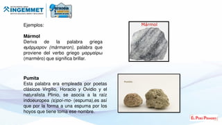 Ejemplos:
Mármol
Deriva de la palabra griega
e άρ αρο (mármaron), palabra que
proviene del verbo griego μαρμαίρω
(marméro) que significa brillar.
Pumita
Esta palabra era empleada por poetas
clásicos Virgilio, Horacio y Ovidio y el
naturalista Plinio, se asocia a la raíz
indoeuropea (s)poi-mo- (espuma),es así
que por la forma a una espuma por los
hoyos que tiene toma ese nombre.
 