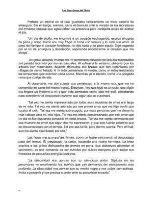 Las Rojas Notas del Otoño
10
Portaba un morral en el cual guardaba celosamente un triste camino de
amargura. Sin embargo, sonreía, sería el disimulo ante la mirada de los moradores
del inmenso bosque que aguardaban su presencia para cortejarla antes de acabar
el día.
“Un día de otoño, me encontré a un corazón naufragando, estaba ahogado
de pena y dolor. Como era muy frágil, lo tome con ternura y lo curé con amor. Al
paso del tiempo el corazón fortaleció, no dijo nada y su paso siguió. Sigo vagando
por el río de amargura y desolación, esperando encontrarme al corazón que me
ahogó”.
Un gesto absurdo irrumpe en mi sentimiento dejando de lado los sobresaltos
del pasado lacerado por ironías casuales. Al voltear a la ventana, observo que los
arboles han marchitado, dejando desnudos sus brazos que son violentados por
ráfagas de viento helado. A mi lado permanece mi madre, como un roble resistiendo
los temporales que acarrean cada época. Mientras yo le escolto, como una apegada
rama que cuelga de ella.
Al observarle, me doy cuenta que pertenezco a la misma raíz, que me he
convertido en parte del mismo tronco. Entonces, veo que todo es un ciclo, que algún
día llegara un invierno a mí y que este admirable otoño solo me está adiestrando
para sobrellevar el despiadado invierno que algún día se avecinará.
“Tal vez me sienta impresionado por todas esas muestras de amor a lo largo
de mi vida. Tal vez me sienta añorado por ese primer amor que me hizo sentir que
tocaba el cielo. Tal vez me sienta sobrecogido, por esas personas que me dieron lo
más valioso para mí; mis hijas. Tal vez me sienta desconcertado, por ese amor que
un día se fue buscando consuelo en otros brazos. Tal vez me sienta conmovido por
esa muestra de amor que algún día me expresaron, y que solo fueran palabras que
se desvanecieron con el tiempo. Tal vez sea tarde, para darme cuenta. Pero al final,
aun me siento asombrado por ello.”
Las horas me acompañan, firmes, como un lastre vaticinando el despiadado
paso del tiempo. El crepúsculo ha caído, haciendo una noche hermosa. La brisa
acaricia a los grillos disfrazados de ánimas en pena. Sus alabanzas alborotan el
vecindario, es una demanda de ser nutridos por dulces manjares para saciar sus
frenesíes de pequeñas energías burlonas.
“La obscuridad nos apresa con su silencioso andar. Sigilosa en las
penumbras va envolviendo los sueños que van derivando del pensamiento más
profundo. La obscuridad nos apresa con su manto negro y nos cobija con sutileza.
Invita a poseerla y nos precisa a ceder ante su penumbre encanto”.
 