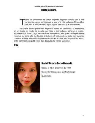 Sociedad Secreta de Asuntos sin Importancia
13
Hasta siempre.
odas las primaveras se fueron alejando, llegaron a otoño con la piel
curtida, las manos temblorosas y toda una vida realizada. El cerró los
ojos, ella le tomo la mano rígida y pudo descubrir que se había ido.
Su funeral estaba preparado, llegaron a traerlo en camioneta, lo regresaron
en un féretro en medio de la sala; sus hijos lo acomodaron, abrieron el féretro,
adornaron con flores. Llego toda la aldea a despedirlo, ella quien había perdido la
mitad de su alma, ella fue llevada al lado de él, colocando su catre con sabanas
coloridas al lado, ella casi transparente tendida en el catre, el a la par en su lecho,
entre lagrimas lo despidió y tres días después ella y él se reunieron.
FIN.
Mariel Victoria Corzo Alvarado.
Nacida el 15 de Diciembre de 1989,
Ciudad de Coatepeque, Quetzaltenango
Guatemala.
T
 
