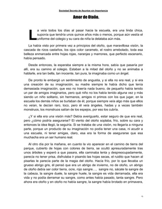 Sociedad Secreta de Asuntos sin Importancia
15
Amor de Otoño.
a veía todos los días al pasar hacia la escuela, era una linda chica,
suponía que tendría unos quince años más o menos, porque aún vestía el
uniforme del colegio y su cara de niña la delataba aún más.
La había visto por primera vez a principios del otoño, que maravillosa visión, la
cascada de rizos castaños, los ojos color caramelo, el rostro arrebolado, toda esa
belleza enmarcada entre hojas rojas, naranjas y marrones, que perfecto escenario,
había pensado.
Desde entonces, la esperaba siempre a la misma hora, sabía que pasaría por
allí, era su camino al colegio. Estaban a la mitad del otoño y no se animaba a
hablarle, era tan bella, tan inocente, tan pura, la imaginaba como un ángel.
De pronto le embargó un sentimiento de angustia, y si ella no era real, y si era
una creación de su imaginación, su madre siempre le había dicho que tenía
demasiada imaginación, que eso no traería nada bueno, de pequeño había tenido
un par de amigos imaginarios, pero qué niño no los había tenido alguna vez y más
siendo un niño solitario, sin hermanos, amigos ni primos con los que jugar, en la
escuela los demás niños se burlaban de él, porque siempre veía algo más que ellos
no veían, le decían raro, loco, pero él veía ángeles, hadas y a veces también
monstruos, los monstruos salían de los espejos, por eso los cubría.
¿Y si ella era una visión más? Debía averiguarlo, estar seguro de que era real,
pero ¿cómo podría asegurarse? El viento del otoño soplaba, frío, sobre su cara y
entonces la idea llegó, la seguiría. Si se trataba de una visión, no llegaría a ninguna
parte, porque un producto de su imaginación no podía tener una casa, ni acudir a
una escuela, ni tener amigas, claro, esa era la forma de asegurarse que esa
muchacha era un ser humano real.
Al otro día por la mañana, en cuanto la vio aparecer en el camino de tierra del
parque, cubierto de hojas con colores de tierra, se ocultó apresuradamente tras
unos árboles y esperó a que pasara, ella caminaba lenta y despreocupadamente,
parecía no tener prisa, disfrutaba ir pisando las hojas secas, el ruidito que hacen al
pisarlas le parecía parte de la magia del otoño. Hacía frío, por lo que llevaba un
grueso abrigo gris, él pensó que era un abrigo de invierno, no de otoño, un abrigo
de otoño debía ser color tierra, ocre, rojo sangre…, sangre no, sácate la sangre de
la cabeza, la sangre duele, la sangre huele, la sangre es vida derramada, ella era
vida y no podía derramar su sangre, como antes había pasado, tanta sangre. Pero
ahora era otoño y en otoño no había sangre, la sangre había brotado en primavera,
L
 