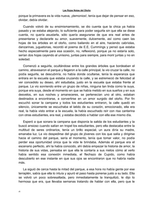 Las Rojas Notas del Otoño
16
porque la primavera es la vida nueva, ¡demonios!, tenía que dejar de pensar en eso,
olvidar, debía olvidar.
Cuando volvió de su ensimismamiento, se dio cuenta que la chica ya había
pasado y se estaba alejando, lo suficiente para poder seguirla sin que ella se diese
cuenta, no quería asustarla, sólo quería asegurarse de que era real antes de
presentarse y declararle su amor, suavemente, dulcemente, así como caen las
hojas de los árboles en el otoño, como bailando en el aire, haciendo cabriolas,
danzarinas, juguetonas, recordó el poema de E.E. Cummings y pensó que estaba
hecho especialmente para esa ocasión, no, reflexionó, porque ya no estaría solo,
serían dos hojas cayendo al unísono, juntas para siempre, para morir juntas y no en
soledad.
Comenzó a seguirla, ocultándose entre los grandes árboles que bordeaban el
camino, atravesaron el parque y llegaron a la calle principal, la vio cruzar la calle, no
podía seguirla, se descubriría, no había donde ocultarse, tenía la esperanza que
entrara en la escuela que estaba cruzando la calle, y se estremeció de felicidad al
ver concedido su deseo, ahí estudiaba, justo en la escuela que estaba frente al
parque. La vio sonriendo entre un grupo de niñas, ninguna tan linda como la suya,
porque era suya, desde el momento en que se había metido en sus sueños y en sus
desvelos, en sus noches y amaneceres, se pertenecían uno al otro, estaban
destinados a encontrarse, a convertirse en un amor surgido del otoño. Por fin
escuchó sonar la campana y todos los estudiantes entraron, la calle quedó en
silencio, únicamente se escuchaba el latido de su corazón, emocionado, ella era
real, la había visto entrar a la escuela, la había escuchado reír con risa cantarina
con otras estudiantes, era real, y estaba decidido a hablar con ella ese mismo día.
Esperó a que sonara la campana que disponía la salida de los estudiantes y la
buscó ansioso cuando salían en tropel los estudiantes, pero ella destacaba entre la
multitud de seres ordinarios, tenía un brillo especial, un aura diría su madre,
emanaba luz. La vio despedirse del grupo de jóvenes con los que salía y dirigirse
hacia el camino del parque, sería el momento, tenía que tomar valor, no podía
perder esa oportunidad única que la vida le brindaba. Además el parque era el
escenario perfecto, ahí la había conocido, ahí debía empezar la historia de amor, la
historia de sus vidas, pensaba en que ella le contaría a sus nietos cómo al verlo
había sentido esa conexión inmediata, el flechazo de Cupido, como había
descubierto en ese instante en que sus ojos se encontraron que no habría nadie
más.
La siguió de cerca hasta la mitad del parque, a esa hora no había gente por ese
terraplén, sabía que ella lo intuía y apuró el paso hasta ponerse justo a su lado. Ella
se volvió un poco sobresaltada, pero inmediatamente la tranquilizó, le dijo lo
hermosa que era, que llevaba semanas tratando de hablar con ella, pero que le
 
