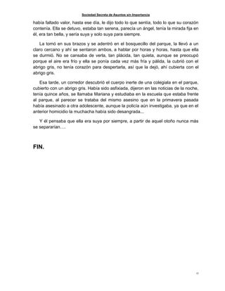 Sociedad Secreta de Asuntos sin Importancia
17
había faltado valor, hasta ese día, le dijo todo lo que sentía, todo lo que su corazón
contenía. Ella se detuvo, estaba tan serena, parecía un ángel, tenía la mirada fija en
él, era tan bella, y sería suya y solo suya para siempre.
La tomó en sus brazos y se adentró en el bosquecillo del parque, la llevó a un
claro cercano y ahí se sentaron ambos, a hablar por horas y horas, hasta que ella
se durmió. No se cansaba de verla, tan plácida, tan quieta, aunque se preocupó
porque el aire era frío y ella se ponía cada vez más fría y pálida, la cubrió con el
abrigo gris, no tenía corazón para despertarla, así que la dejó, ahí cubierta con el
abrigo gris.
Esa tarde, un corredor descubrió el cuerpo inerte de una colegiala en el parque,
cubierto con un abrigo gris. Había sido asfixiada, dijeron en las noticias de la noche,
tenía quince años, se llamaba Mariana y estudiaba en la escuela que estaba frente
al parque, al parecer se trataba del mismo asesino que en la primavera pasada
había asesinado a otra adolescente, aunque la policía aún investigaba, ya que en el
anterior homicidio la muchacha había sido desangrada...
Y él pensaba que ella era suya por siempre, a partir de aquel otoño nunca más
se separarían….
FIN.
 