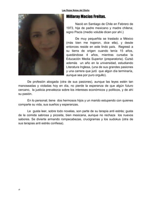 Las Rojas Notas del Otoño
18
Millaray Macías Freitas.
Nació en Santiago de Chile en Febrero de
1973, hija de padre mexicano y madre chilena;
signo Piscis (medio voluble dicen por ahí.)
De muy pequeñita se traslado a México
(más bien me trajeron, dice ella), y desde
entonces reside en este lindo país. Regresó a
su tierra de origen cuando tenía 15 años,
quedándose 4 años, mientras cursaba la
Educación Media Superior (preparatoria). Cursó
además un año en la universidad, estudiando
Literatura Inglesa, (una de sus grandes pasiones
y una carrera que juró que algún día terminaría,
aunque sea por puro orgullo).
De profesión abogada (otra de sus pasiones), aunque las leyes estén tan
manoseadas y violadas hoy en día, no pierde la esperanza de que algún futuro
cercano, la justicia prevalezca sobre los intereses económicos y políticos, y de ahí
su pasión.
En lo personal; tiene dos hermosos hijos y un marido estupendo con quienes
comparte su vida, sus sueños y esperanzas.
Le gusta leer, sobre todo novelas, son parte de su terapia anti estrés; gusta
de la comida sabrosa y picosita, bien mexicana, aunque no rechaza los nuevos
sabores. Se divierte armando rompecabezas, crucigramas y los sudokus (otra de
sus terapias anti estrés confiesa).
 