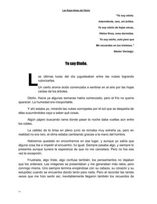 Las Rojas Notas del Otoño
20
“Yo soy otoño.
Intermitente, raro, sin brillos.
Yo soy otoño de hojas secas,
Hielos finos, aves dormidas.
Yo soy otoño, solo para que
Me recuerdes en tus tristezas.”
Néstor Venialgo.
Yo soy Otoño.
as últimas luces del día jugueteaban entre las nubes logrando
ruborizarlas.
Un cierto aroma ácido comenzaba a sentirse en el aire por las hojas
caídas de los árboles.
Otoño. Hacía ya algunas semanas había comenzado, pero el frío no quería
aparecer. La humedad era insoportable.
Y ahí estaba yo, mirando las nubes sonrojadas por el sol que se despedía de
ellas susurrándoles vaya a saber qué cosas.
Algún pájaro buscando rama donde pasar la noche daba vueltas aún entre
los robles.
La calidez de la brisa en pleno junio se tornaba muy extraña ya, pero en
realidad no era raro, el clima estaba cambiando gracias a la mano del hombre.
Habíamos quedado en encontrarnos en ese lugar, y aunque yo sabía que
alguna cosa iba a impedir el encuentro, fui igual. Siempre pasaba algo, y siempre lo
presentía aunque tuviera la esperanza de que no me cancelara. Pero no fue esa
vez la excepción.
Frustrada, algo triste, algo confusa también, los pensamientos no dejaban
que los ordenara. Las imágenes se presentaban y me generaban más rabia, pero
conmigo misma. Uno siempre termina enojándose con su cabeza, su corazón y su
estupidez cuando se encuentra dando tanto para nada. Pero al recordar las tantas
veces que me hizo sentir así, inevitablemente llegaron también los recuerdos de
L
 