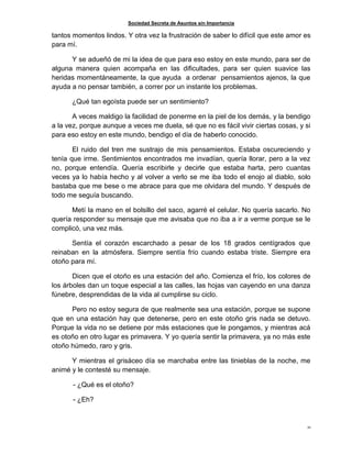 Sociedad Secreta de Asuntos sin Importancia
21
tantos momentos lindos. Y otra vez la frustración de saber lo difícil que este amor es
para mí.
Y se adueñó de mi la idea de que para eso estoy en este mundo, para ser de
alguna manera quien acompaña en las dificultades, para ser quien suavice las
heridas momentáneamente, la que ayuda a ordenar pensamientos ajenos, la que
ayuda a no pensar también, a correr por un instante los problemas.
¿Qué tan egoísta puede ser un sentimiento?
A veces maldigo la facilidad de ponerme en la piel de los demás, y la bendigo
a la vez, porque aunque a veces me duela, sé que no es fácil vivir ciertas cosas, y si
para eso estoy en este mundo, bendigo el día de haberlo conocido.
El ruido del tren me sustrajo de mis pensamientos. Estaba oscureciendo y
tenía que irme. Sentimientos encontrados me invadían, quería llorar, pero a la vez
no, porque entendía. Quería escribirle y decirle que estaba harta, pero cuantas
veces ya lo había hecho y al volver a verlo se me iba todo el enojo al diablo, solo
bastaba que me bese o me abrace para que me olvidara del mundo. Y después de
todo me seguía buscando.
Metí la mano en el bolsillo del saco, agarré el celular. No quería sacarlo. No
quería responder su mensaje que me avisaba que no iba a ir a verme porque se le
complicó, una vez más.
Sentía el corazón escarchado a pesar de los 18 grados centígrados que
reinaban en la atmósfera. Siempre sentía frío cuando estaba triste. Siempre era
otoño para mí.
Dicen que el otoño es una estación del año. Comienza el frío, los colores de
los árboles dan un toque especial a las calles, las hojas van cayendo en una danza
fúnebre, desprendidas de la vida al cumplirse su ciclo.
Pero no estoy segura de que realmente sea una estación, porque se supone
que en una estación hay que detenerse, pero en este otoño gris nada se detuvo.
Porque la vida no se detiene por más estaciones que le pongamos, y mientras acá
es otoño en otro lugar es primavera. Y yo quería sentir la primavera, ya no más este
otoño húmedo, raro y gris.
Y mientras el grisáceo día se marchaba entre las tinieblas de la noche, me
animé y le contesté su mensaje.
- ¿Qué es el otoño?
- ¿Eh?
 