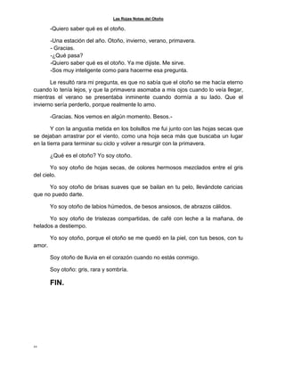 Las Rojas Notas del Otoño
22
-Quiero saber qué es el otoño.
-Una estación del año. Otoño, invierno, verano, primavera.
- Gracias.
-¿Qué pasa?
-Quiero saber qué es el otoño. Ya me dijiste. Me sirve.
-Sos muy inteligente como para hacerme esa pregunta.
Le resultó rara mi pregunta, es que no sabía que el otoño se me hacía eterno
cuando lo tenía lejos, y que la primavera asomaba a mis ojos cuando lo veía llegar,
mientras el verano se presentaba inminente cuando dormía a su lado. Que el
invierno sería perderlo, porque realmente lo amo.
-Gracias. Nos vemos en algún momento. Besos.-
Y con la angustia metida en los bolsillos me fui junto con las hojas secas que
se dejaban arrastrar por el viento, como una hoja seca más que buscaba un lugar
en la tierra para terminar su ciclo y volver a resurgir con la primavera.
¿Qué es el otoño? Yo soy otoño.
Yo soy otoño de hojas secas, de colores hermosos mezclados entre el gris
del cielo.
Yo soy otoño de brisas suaves que se bailan en tu pelo, llevándote caricias
que no puedo darte.
Yo soy otoño de labios húmedos, de besos ansiosos, de abrazos cálidos.
Yo soy otoño de tristezas compartidas, de café con leche a la mañana, de
helados a destiempo.
Yo soy otoño, porque el otoño se me quedó en la piel, con tus besos, con tu
amor.
Soy otoño de lluvia en el corazón cuando no estás conmigo.
Soy otoño: gris, rara y sombría.
FIN.
 