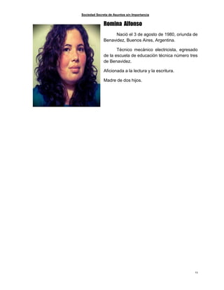 Sociedad Secreta de Asuntos sin Importancia
23
Romina Alfonso
Nació el 3 de agosto de 1980, oriunda de
Benavidez, Buenos Aires, Argentina.
Técnico mecánico electricista, egresado
de la escuela de educación técnica número tres
de Benavidez.
Aficionada a la lectura y la escritura.
Madre de dos hijos.
 