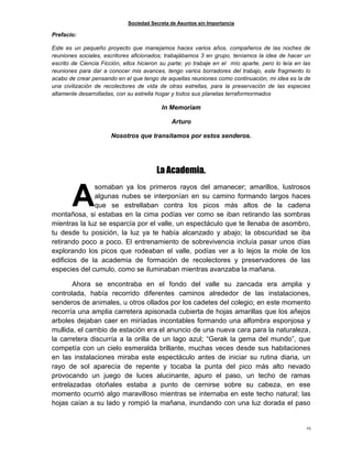 Sociedad Secreta de Asuntos sin Importancia
25
Prefacio:
Este es un pequeño proyecto que manejamos haces varios años, compañeros de las noches de
reuniones sociales, escritores aficionados; trabajábamos 3 en grupo, teníamos la idea de hacer un
escrito de Ciencia Ficción, ellos hicieron su parte; yo trabaje en el mío aparte, pero lo leía en las
reuniones para dar a conocer mis avances, tengo varios borradores del trabajo, este fragmento lo
acabo de crear pensando en el que tengo de aquellas reuniones como continuación, mi idea es la de
una civilización de recolectores de vida de otras estrellas, para la preservación de las especies
altamente desarrolladas, con su estrella hogar y todos sus planetas terraformormados
In Memoriam
Arturo
Nosotros que transitamos por estos senderos.
La Academia.
somaban ya los primeros rayos del amanecer; amarillos, lustrosos
algunas nubes se interponían en su camino formando largos haces
que se estrellaban contra los picos más altos de la cadena
montañosa, si estabas en la cima podías ver como se iban retirando las sombras
mientras la luz se esparcía por el valle, un espectáculo que te llenaba de asombro,
tu desde tu posición, la luz ya te había alcanzado y abajo; la obscuridad se iba
retirando poco a poco. El entrenamiento de sobrevivencia incluía pasar unos días
explorando los picos que rodeaban el valle, podías ver a lo lejos la mole de los
edificios de la academia de formación de recolectores y preservadores de las
especies del cumulo, como se iluminaban mientras avanzaba la mañana.
Ahora se encontraba en el fondo del valle su zancada era amplia y
controlada, había recorrido diferentes caminos alrededor de las instalaciones,
senderos de animales, u otros ollados por los cadetes del colegio; en este momento
recorría una amplia carretera apisonada cubierta de hojas amarillas que los añejos
arboles dejaban caer en miríadas incontables formando una alfombra esponjosa y
mullida, el cambio de estación era el anuncio de una nueva cara para la naturaleza,
la carretera discurría a la orilla de un lago azul; “Gerak la gema del mundo”, que
competía con un cielo esmeralda brillante, muchas veces desde sus habitaciones
en las instalaciones miraba este espectáculo antes de iniciar su rutina diaria, un
rayo de sol aparecía de repente y tocaba la punta del pico más alto nevado
provocando un juego de luces alucinante, apuro el paso, un techo de ramas
entrelazadas otoñales estaba a punto de cernirse sobre su cabeza, en ese
momento ocurrió algo maravilloso mientras se internaba en este techo natural; las
hojas caían a su lado y rompió la mañana, inundando con una luz dorada el paso
A
 