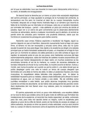 Las Rojas Notas del Otoño
26
por el que se adentraba, tuvo que levantar la mano para interponerla entre la luz y
su rostro, el destello era enceguecedor.
Se desvió hacia la derecha por un tramo un poco más escarpado alejándose
del camino principal, un traje ajustado lo protegía de la humedad del ambiente, la
temperatura era fría pero no invernal al calor de su cuerpo transpiraba mucha
humedad, después de un largo trecho inclinado llego a un sendero que recorría la
falda de la montaña que se internaba en el bosque, este era un sendero transitado
por animales del bosque – pensó – más adelante un poco por encima de donde el
pasaba, logro ver a un ciervo de gran cornamenta que lo observaba atentamente
mientras se alimentaba, atento a cualquier movimiento que lo alertara, el animal se
perdió entre los arbustos para mantener una prudente distancia, sabía que los
hombres en ocasiones los perseguían para darles cacería.
Haciendo caso omiso; Kidarus aspirante a recolector de fragata, siguió su
camino dejando en paz al mamífero, descendió nuevamente hacia el lago con paso
firme, el terreno no era tan escarpado y sinuoso como otros, esta vez no quiso
escalar la pared de roca para llegar más rápido a la academia se dirigió a la calzada
principal que ya había transitado acelerando el paso, un chapoteo en el lago le hizo
girar por un momento la cabeza una aleta parecida a una vela cortaba el agua con
rapidez; la serpiente anda en pos de sus presa, eran habitantes comunes del lago
extremadamente peligrosos, sabia de historias de cadetes novatos sorprendidos por
esta bestia que habían desaparecido sin dejar rastro, en muchas ocasiones se las
encontraba tomando el sol de la mañana, su cuerpo de escamas plateadas se
tornaba iridiscente al chocar la luz contra ellas, la muerte arcoíris la llaman; furtiva y
mortal, casi nunca la podías ver cuando se cernía sobre ti, una aleta dorsal que se
podía desplegar como una vela le cubría un tercio de cuerpo alargado que
terminaba con una aleta en forma ala delta, le daba un poderoso impulso una masa
musculosa, la respaldaban aletas laterales más pequeñas, que le daban la
estabilidad necesaria para su nadada, cabeza chata estilizada para ofrecer la menor
resistencia al agua, con un hocico amplio y una doble fila de colmillos como
cuchillas remataban a esta bestia, que podía alcanzar longitudes muy grandes
cuando la comida era abundante, se las había visto persiguiendo las grandes naves
Aero deslizantes del mar Sarod; eran muy veloces, pero no competían con los
deslizadores.
El camino apisonado se tornó un poco más elaborado, una escalera tallada
en la roca le decía que estaba cerca de la gran mole de edificios que formaban las
instalaciones de la academia, el recorrido fue media capacidad, se sabia entrenado
para dar más, pero esta vez decidió darse un respiro, subió la escalinata para
alejarse un poco de la orilla de Gerak, podía ver las torreta de acceso al colegio; un
último esfuerzo, de pronto un dron se acercó a toda velocidad, una luz azul recorrió
todo su cuerpo el robot lo reconoció como el aspirante de primera; Kidarus Drakran
 