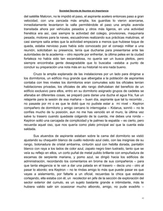 Sociedad Secreta de Asuntos sin Importancia
27
del satélite Malcron, no le impidió el paso, el aspirante acelero entonces paso a gran
velocidad, con una zancada más amplia, los guardias lo vieron acercarse,
inmediatamente levantaron la valla permitiéndole el paso una amplia avenida
transitada ahora por vehículos pesados y otros más ligeros, en una actividad
frenética era así, casi siempre la actividad del colegio, provisiones, maquinaria
pesada, motores para la naves, escuadrones realizando sus prácticas matutinas, el
casi siempre salía antes que la actividad empezara a menos que hubiese toque de
queda, estaba nervioso pues había sido convocado por el consejo militar a una
reunión, solicitaban su presencia, tenía que ducharse para presentarse ante las
autoridades de la academia – otro reporte por enfrentar, la última pelea en la ciudad
fortaleza no había sido tan escandalosa, no quería ser un busca pleitos, pero
siempre encontraba gente desagradable que lo buscaba –estaba a punto de
concluir su preparación una nota más en su historial no era nada bueno.
Cruzo la amplia explanada de las instalaciones por un lado para dirigirse a
los dormitorios, un edificio muy grande que albergaba a la población de aspirantes
contaba con tres niveles los dormitorios eran comunales solo los oficiales tenían
habitaciones privadas, los oficiales de alto rango disfrutaban del beneficio de un
edificio exclusivo para ellos, entro en su dormitorio asignado grupos de cadetes se
afanaba en diferentes cosas, se preparó para darse una ducha el agua fría, fue un
relajante para la sesión de esa mañana – buen día, aspirante que tal tu recorrido ,
no pasaste por mi o es que te dolió que no pudiste estar a mi nivel – Keptron
compañero de dormitorio y amigo cercano lo interrogaba – Kidarus, sonrió – no te
confíes mucho de tu posición, aun no me has vencido en el muro, la última vez
salve tu trasero cuando quedaste colgando de la cuerda, me debes una ronda –
Keptron soltó una carcajada de complicidad y le palmeo la espalda – es cierto, pero
recuerda aquel oso, que nos quería como plato principal así que la cuenta esta
saldada.
Sus atuendos de aspirante estaban sobre la cama del dormitorio se vistió
ajustando su chaquetin blanco de cuello redondo azul cielo, con las insignias de su
rango, botonadura de cristal ambarina, cinturón azul con hebilla dorada, pantalón
blanco con raya a los lados de color azul, zapato negro bien lustrado, tanto que se
veía su reflejo en ellos, un corto puñal de metal pulido brillante con empuñadura de
escamas de serpiente mariana, y pomo azul, se dirigió hacia los edificios de
administración, recordando los comentarios en broma de sus compañeros – para
que tanta elegancia si te van a dar una patada en el trasero – decía uno - otro al
pasar lo abordo; era Keptron – no te rindas amigo lo más que puede pasar es que
vayas a aislamiento, por faltarle a un oficial, recuerdas la chica que estabas
cortejando, ella estaba con él, un recolector en jefe de la sección de exploración del
sector exterior del cumulo, es un sujeto bastante grande e intimidante, más te
hubiera valido salir sin ocasionar mucho alboroto, amigo, no pude evadirlo –
 