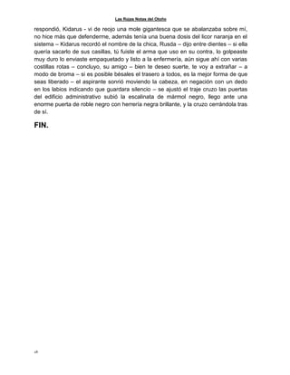 Las Rojas Notas del Otoño
28
respondió, Kidarus - vi de reojo una mole gigantesca que se abalanzaba sobre mí,
no hice más que defenderme, además tenía una buena dosis del licor naranja en el
sistema – Kidarus recordó el nombre de la chica, Rusda – dijo entre dientes – si ella
quería sacarlo de sus casillas, tú fuiste el arma que uso en su contra, lo golpeaste
muy duro lo enviaste empaquetado y listo a la enfermería, aún sigue ahí con varias
costillas rotas – concluyo, su amigo – bien te deseo suerte, te voy a extrañar – a
modo de broma – si es posible bésales el trasero a todos, es la mejor forma de que
seas liberado – el aspirante sonrió moviendo la cabeza, en negación con un dedo
en los labios indicando que guardara silencio – se ajustó el traje cruzo las puertas
del edificio administrativo subió la escalinata de mármol negro, llego ante una
enorme puerta de roble negro con herrería negra brillante, y la cruzo cerrándola tras
de sí.
FIN.
 