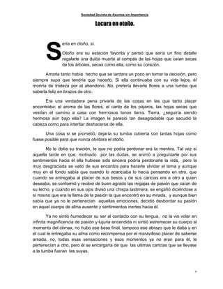 Sociedad Secreta de Asuntos sin Importancia
31
Locura en otoño.
ería en otoño, sí.
Otoño era su estación favorita y pensó que sería un fino detalle
regalarle una dulce muerte al compás de las hojas que caían secas
de los árboles, secas como ella, como su corazón.
Amarla tanto había hecho que se tardara un poco en tomar la decisión, pero
siempre supo que tendría que hacerlo. Si ella continuaba con su vida lejos, él
moriría de tristeza por el abandono. No, prefería llevarle flores a una tumba que
saberla feliz en brazos de otro.
Era una verdadera pena privarla de las cosas en las que tanto placer
encontraba; el aroma de las flores, el canto de los pájaros, las hojas secas que
vestían el camino a casa con hermosos tonos tierra. Tierra, ¿seguiría siendo
hermosa aún bajo ella? La imagen le pareció tan desagradable que sacudió la
cabeza como para intentar deshacerse de ella.
Una cosa si se prometió, dejaría su tumba cubierta con tantas hojas como
fuese posible para que nunca olvidara el otoño.
No le dolía su traición, lo que no podía perdonar era la mentira. Tal vez si
aquella tarde en que, motivado por las dudas, se animó a preguntarle por sus
sentimientos hacia él ella hubiese sido sincera podría perdonarle la vida, pero la
muy desgraciada se valió de sus encantos para hacerle olvidar el tema y aunque
muy en el fondo sabía que cuando lo acariciaba lo hacía pensando en otro, que
cuando se entregaba al placer de sus besos y de sus caricias era a otro a quien
deseaba, se conformó y recibió de buen agrado las migajas de pasión que caían de
su lecho, y cuando en sus ojos divisó una chispa lastimera, se engañó diciéndose a
sí mismo que era la llama de la pasión la que encontró en su mirada, y aunque bien
sabía que ya no le pertenecían aquellas emociones, decidió desbordar su pasión
en aquel cuerpo de alma ausente y sentimientos inertes hacia él.
Ya no sintió humedecer su ser al contacto con su lengua, no la vio volar en
infinita magnificencia de pasión y lujuria encendida ni sintió estremecer su cuerpo al
momento del clímax, no hubo ese beso final, tampoco ese abrazo que le daba y en
el cual le entregaba su alma como recompensa por el maravilloso placer de saberse
amada, no, todas esas sensaciones y esos momentos ya no eran para él, le
pertenecían a otro, pero él se encargaría de que las ultimas caricias que se llevase
a la tumba fueran las suyas.
S
 