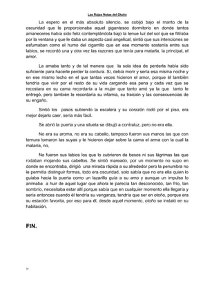 Las Rojas Notas del Otoño
32
La espero en el más absoluto silencio, se cobijó bajo el manto de la
oscuridad que le proporcionaba aquel gigantesco dormitorio en donde tantos
amaneceres había sido feliz contemplándola bajo la tenue luz del sol que se filtraba
por la ventana y que le daba un aspecto casi angelical, sintió que sus intenciones se
esfumaban como el humo del cigarrillo que en ese momento sostenía entre sus
labios, se recordó una y otra vez las razones que tenía para matarla, la principal, el
amor.
La amaba tanto y de tal manera que la sola idea de perderla había sido
suficiente para hacerle perder la cordura. Sí, debía morir y sería esa misma noche y
en ese mismo lecho en el que tantas veces hicieron el amor, porque él también
tendría que vivir por el resto de su vida cargando esa pena y cada vez que se
recostara en su cama recordaría a la mujer que tanto amó ya la que tanto le
entregó, pero también le recordaría su infamia, su traición y las consecuencias de
su engaño.
Sintió los pasos subiendo la escalera y su corazón rodó por el piso, era
mejor dejarlo caer, sería más fácil.
Se abrió la puerta y una silueta se dibujó a contraluz, pero no era ella.
No era su aroma, no era su cabello, tampoco fueron sus manos las que con
ternura tomaron las suyas y le hicieron dejar sobre la cama el arma con la cual la
mataría, no.
No fueron sus labios los que lo cubrieron de besos ni sus lágrimas las que
rodaban mojando sus cabellos. Se sintió mareado, por un momento no supo en
donde se encontraba, dirigió una mirada rápida a su alrededor pero la penumbra no
le permitía distinguir formas, todo era oscuridad, solo sabía que no era ella quien lo
guiaba hacia la puerta como un lazarillo guía a su amo y aunque un impulso lo
animaba a huir de aquel lugar que ahora le parecía tan desconocido, tan frío, tan
sombrío, necesitaba estar allí porque sabía que en cualquier momento ella llegaría y
sería entonces cuando él tendría su venganza, tendría que ser en otoño, porque era
su estación favorita, por eso para él, desde aquel momento, otoño se instaló en su
habitación.
FIN.
 