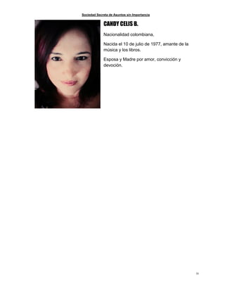 Sociedad Secreta de Asuntos sin Importancia
33
CANDY CELIS B.
Nacionalidad colombiana,
Nacida el 10 de julio de 1977, amante de la
música y los libros.
Esposa y Madre por amor, convicción y
devoción.
 