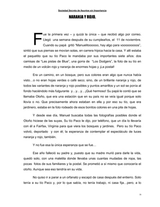 Sociedad Secreta de Asuntos sin Importancia
35
NARANJA Y ROJO.
ue la primera vez – y quizá la única – que recibió algo por correo.
Llegó una semana después de su cumpleaños, el 11 de noviembre.
Cuando su papá gritó “Manuelitoooooo, hay algo para vooooooooos”,
sintió que sus piernas se movían solas, en carrera hípica hacia la casa. Y allí estaba
el paquetito que su tío Paco le mandaba por sus importantes siete años: dos
camisas de “Las pistas de Blue”, una gorra de “Los Dodgers”, la foto de su tío en
medio de un volcán rojo y naranja de enormes hojas y ¡La postal!
Era un camino, en un bosque, pero sus colores eran algo que nunca había
visto…o no eran hojas verdes o café seco; sino, de un brillante naranja y rojo, de
todos las variantes de naranja y rojo posibles y puntos amarillos y un sol se ponía al
fondo haciéndolo más fulgurante y…y…y…¡Qué hermoso! Su papá le contó que se
llamaba Otoño, que era una estación que en su país no se veía igual porque solo
llovía o no. Que precisamente ahora estaban en ella y por eso su tío, que era
jardinero, estaba en la foto rodeado de esos bonitos colores en una pila de hojas.
Y desde ese día, Manuel buscaba todas las fotografías posibles donde el
Otoño hiciese de las suyas, Su tío Paco le dijo, por teléfono, que un día lo llevaría
con él a Fairfax, Virginia para que viera los bosques y jardines. Pero su tío Paco
volvió, deportado y con él; la esperanza de contemplar el espectáculo de luces
naranja y rojo, también.
Y no fue esa la única esperanza que se fue…
Ese año falleció su padre y, puesto que su madre murió para darle la vida,
quedó solo, con una maletita donde llevaba unas cuantas mudadas de ropa, las
pocas fotos de sus familiares y la postal. Se prometió a sí mismo que conocería el
otoño. Aunque sea eso tendría en su vida.
No quiso ir a parar a un orfanato y escapó de casa después del entierro. Solo
tenía a su tío Paco y, por lo que sabía, no tenía trabajo, ni casa fija…pero, a lo
F
 