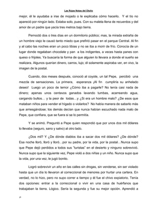 Las Rojas Notas del Otoño
36
mejor, él le ayudaba a irse de mojado o le explicaba cómo hacerlo. Y el tío no
apareció por ningún lado. Estaba solo, pues. Con su maleta llena de recuerdos y del
amor de un padre que yacía tres metros bajo tierra.
Pernoctó dos o tres días en un dormitorio público; mas, la mirada extraña de
un hombre viejo le causó tanto miedo que prefirió pasar en el parque Central. Al fin
y al cabo las noches eran un poco tibias y no se iba a morir de frío. Conocía de un
lugar donde regalaban chocolate y pan a los indigentes, a veces hasta panes con
queso o frijoles. Ya buscaría la forma de que alguien lo llevara a donde el sueño se
realizara. Algunos querían dinero, carros, lujo; él solamente aspiraba ver, en vivo, la
imagen de la postal.
Cuando, dos meses después, conoció al coyote, un tal Pepe, percibió una
mezcla de sensaciones. La primera, esperanza ¡Al fin cumpliría su anhelado
deseo! Luego un poco de temor ¿Cómo iba a pagarle? No tenía casi nada de
dinero; apenas unos centavos ganados lavando tumbas, acarreando agua,
cargando bultos… y la peor de todas…y ¿Si era un hombre malo? ¿De esos que
mataban niños para vender el hígado o violarlos? No había manera de saberlo más
que arriesgándose; los demás decían que nunca habían escuchado nada malo de
Pepe, que confiara, que se fuera si se lo permitía.
Y se animó. Preguntó a Pepe quien respondió que por unos dos mil dólares
lo llevaba (seguro, sano y salvo) al otro lado.
¿Dos mil? Y ¿De dónde diablos iba a sacar dos mil dólares? ¿De dónde?
Esa noche lloró, lloró y lloró…por su padre, por la vida, por la postal…Nunca supo
que Pepe dejó perdidos a todos sus ”turistas” en el desierto y ninguno sobrevivió.
Nunca supo que la siguiente vez, Pepe violó a dos niñas y un niño. Nunca supo que
la vida, por una vez, le jugó bonito.
Logró sobrevivir un año en las calles sin drogas, sin venderse, sin ser violado
hasta que un día lo llevaron al correccional de menores por hurtar una cartera. En
verdad, no lo hizo, pero no supo correr a tiempo y él fue el chivo expiatorio. Tenía
dos opciones: entrar a la correccional o vivir en una casa de huérfanos que
trabajaban la tierra. Lógico. Sería la segunda y fue su mejor opción. Aprendió a
 