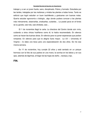 Sociedad Secreta de Asuntos sin Importancia
37
trabajar y a ser un joven fuerte, sano, disciplinado. Pobre y honrado. Estudiaba por
las tardes, trabajaba por las mañanas y miraba las plantas a todas horas. Tanto se
esforzó que logró estudiar un buen bachillerato y graduarse con buenas notas.
Quería estudiar agronomía o biología…algo donde pudiera conocer a las plantas
más íntimamente, observarlas, analizarlas, cuidarlas… La postal yacía en el fondo
se su gaveta, casi rota, casi olvidada, casi…
El 1 de noviembre llegó la carta. La directora del Centro donde aún vivía,
cuidando a otros chicos huérfanos como él, lo había recomendado. En silencio
como se hacen las buenas obras. En silencio para no poner esperanzas que podían
romperse. En silencio para que la alegría fuera mayor. La UV – University of
Virginia – le daba una beca para una especialización de dos años. Se iría esa
misma semana.
Es 11 de noviembre, hoy cumple 22 años y está sentado en un parque
hermoso con la foto de sus padres en una mano, la sonrisa en los labios y en sus
ojos, además de lágrimas, el fulgor de las hojas de otoño…naranja y rojo.
FIN.
 