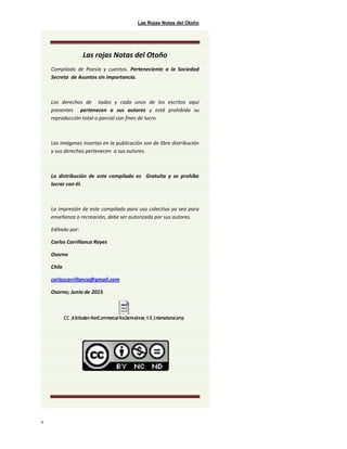 Las Rojas Notas del Otoño
4
Las rojas Notas del Otoño
Compilado de Poesía y cuentos. Perteneciente a la Sociedad
Secreta de Asuntos sin importancia.
Los derechos de todos y cada unos de los escritos aquí
presentes pertenecen a sus autores y está prohibida su
reproducción total o parcial con fines de lucro.
Las imágenes insertas en la publicación son de libre distribución
y sus derechos pertenecen a sus autores.
La distribución de este compilado es Gratuita y se prohíbe
lucrar con él.
La impresión de este compilado para uso colectivo ya sea para
enseñanza o recreación, debe ser autorizada por sus autores.
Editado por:
Carlos Carrillanca Reyes
Osorno
Chile
carloscarrillanca@gmail.com
Osorno; Junio de 2015
 