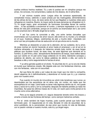 Sociedad Secreta de Asuntos sin Importancia
41
sueños eróticos hechos realidad. Tú y solo tú podías ser mi cómplice porque me
amas, me conoces, me comprendes y sabes de mis deseos, de mi alma libre.
Y así vivimos nuestro amor. Largos años de romance apasionado, de
complicidad mutua, saliendo a cazar presas por las madrugadas, alimentándonos
de las almas de los vivos, de esos seres de luz que llegaban a nuestras vidas para
refugiarse en nosotros. Bueno, la mayor parte de esas personas se refugiaban en ti.
Tú mi ángel negro, gran encantador de hermosas doncellas llenas de sueños
rotos… tú las ayudabas a encaminar el rumbo, y siempre regresaban a su mundo
llenas de vida pero amándote, porque en el camino se enamoraban de ti, así como
yo me enamore de ti. Mi bello ángel de la noche.
Y así fue como la conociste a ella, una entre tantas doncellas que
enamorabas con tus poemas de amor oscuro; ella entró en tu mundo y tú entraste
en el suyo. Cadenas, látigos, vestimentas de piel, y mucho dolor mezclado con
amor son las principales armas de seducción en el que ahora era tu mundo.
Mientras yo deseando un poco de tu atención, de tus cuidados, de tu amor,
de esas noches sin dormir haciendo el amor hasta el amanecer y ver el sol en la
mañana abrazada a ti después de habernos amado toda noche, de esas largas
pláticas que duraban horas, de esas risas, de esas lágrimas que derramé en tu
hombro, tu piel firme y tibia abrazándome llenándome de besos, esos bellos labios
que aun siento en mi piel como fuego ardiendo en mi alma. Dándome consejos y
palabras de aliento, así como le dabas palabras de aliento a ella, así como la
besabas a ella y como seguramente le hacías el amor.
Y yo alma gemela quedé en el olvido. Te aburriste de mí, ya no era de interés
el mundo que habíamos creado. Me dejaste sola con mis fantasmas internos, sola
con mis fantasías, sola con mi oscuridad.
Así que llena de celos y por culpa de esa mujer que me robó tu compañía,
decidí alejarme de ti definitivamente y abandonar el mundo que tú y yo creamos
para vivir nuestro amor.
Fue cuando mi mundo de inmundicia se volvió más tenebroso que nunca; yo
deambulaba por los escombros de mi alma rota, sin rumbo, sin nadie que me
acompañara en mi viaje. Lloré hasta no tener más lagrimas dentro de mí, me quede
seca y vacía sin tu amor y sin tu compañía; después de haberte perdido ya nada me
importaba. Así pase los últimos meses de mi vida, sin razón para vivirla pensé en la
muerte como única alternativa.
Pero yo te seguía amando a ti, seguía deseando tenerte entre mis brazos y
amarte a través de las fronteras del tiempo como siempre habíamos soñado.
… Por el árido sendero de hojas muertas, justo cuando pensé que todo había
terminado para mi reapareciste en mi vida, llenaste mi vida de oscuridad, de tu
amor putrefacto, de tu perversidad, de ese amor que inunda mi vida de felicidad,
con tu pasión volviste a nuestro mundo, solo tú y yo ángel negro.
 