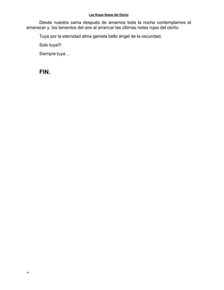 Las Rojas Notas del Otoño
42
Desde nuestra cama después de amarnos toda la noche contemplamos el
amanecer y los lamentos del aire al arrancar las últimas notas rojas del otoño.
Tuya por la eternidad alma gemela bello ángel de la oscuridad.
Solo tuya!!!
Siempre tuya…
FIN.
 