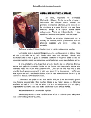 Sociedad Secreta de Asuntos sin Importancia
43
GUADALUPE MARTÍNEZ ALVARADO.
24 años, originaria de Contepec,
Michoacán. México. Donde curso la primaria y
secundaria. Allí también realizo también sus
primeras incursiones laborales, pero cansada de
la monotonía y la poca libertad que este lugar
brindaba emigro a la capital, donde reside
actualmente. Ahora es independiente, y está
decidida a alcanzar mis sueños y aspiraciones.
Vampira de corazón, obsesionada con la
moda y los zapatos; bolsos y cosméticos son sus
placeres culposos; una choco - adicta sin
remedio.
Define su empleo (independiente) como el medio realizador de sueños.
La música, otra de sus grandes pasiones. Le gusta pasar de lo clásico hasta
el más puro folclor de su país; desde metal hasta una ranchera, desde una
bachata hasta un rap, le gusta la variedad y obtener lo mejor de cada uno de los
géneros musicales; cada que escucha y canta los temas según su estado de ánimo.
El cine, el séptimo arte, la pantalla grande. Es otra de sus aficiones. Disfruta
desde una película romántica hasta las de horror más censurado, desde una
comedia hasta los títulos más galardonados. Cree que el cine nos lleva a otro
mundo donde podemos convivir o más bien sobrevivir a dinosaurios y soñar con
ese agente secreto y ser la chica bond, o llorar con esas historias de amor y ser
cómplices de sus prohibidos romances.
La literatura es quizá sea su más amado arte; en el ha descubierto que es
una lectora obsesionada. Con muchos títulos a su haber, asidua de librerías,
confiesa su codicia por todas las letras que aun no han pasado por sus ojos y
espera tener suficiente vida para poder tener esos títulos en sus manos.
Recientemente hizo un curso de hipnosis.
Ha escrito poemas durante los últimos dos años, lo cual me ayuda a expresar
sus sentimientos y liberar su alma.
 
