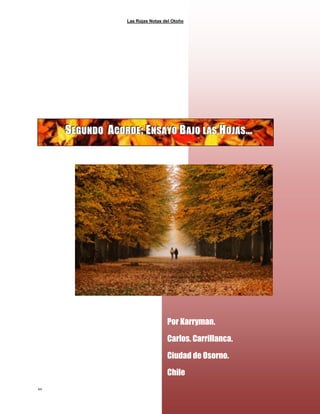 Las Rojas Notas del Otoño
44
SSSEEEGGGUUUNNNDDDOOO AAACCCOOORRRDDDEEE;;; EEENNNSSSAAAYYYOOO BBBAAAJJJOOO LLLAAASSS HHHOOOJJJAAASSS………
Por Karryman.
Carlos. Carrillanca.
Ciudad de Osorno.
Chile
 