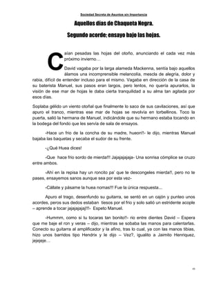 Sociedad Secreta de Asuntos sin Importancia
45
Aquellos días de Chaqueta Negra.
Segundo acorde; ensayo bajo las hojas.
aían pesadas las hojas del otoño, anunciando el cada vez más
próximo invierno…
David vagaba por la larga alameda Mackenna, sentía bajo aquellos
álamos una incomprensible melancolía, mescla de alegría, dolor y
rabia, difícil de entender incluso para el mismo. Vagaba en dirección de la casa de
su baterista Manuel, sus pasos eran largos, pero lentos, no quería apurarlos, la
visión de ese mar de hojas le daba cierta tranquilidad a su alma tan agitada por
esos días.
Soplaba gélido un viento otoñal que finalmente lo saco de sus cavilaciones, así que
apuro el tranco, mientras ese mar de hojas se revolvía en torbellinos. Toco la
puerta, salió la hermana de Manuel, indicándole que su hermano estaba tocando en
la bodega del fondo que les servía de sala de ensayos.
-Hace un frio de la concha de su madre, hueon!!- le dijo, mientras Manuel
bajaba las baquetas y secaba el sudor de su frente.
-¿Qué Huea dices!
-Que hace frio sordo de mierda!!! Jajajajajaja- Una sonrisa cómplice se cruzo
entre ambos.
-Ahí en la repisa hay un roncito pa’ que te descongeles mierda!!, pero no te
pases, ensayemos sanos aunque sea por esta vez-
-Cállate y pásame la huea nomas!!! Fue la única respuesta...
Apuro el trago, desenfundo su guitarra, se sentó en un cajón y punteo unos
acordes, peros sus dedos estaban tiesos por el frio y solo salió un estridente acople
– aprende a tocar jajajajajaj!!!- Espeto Manuel.
-Hummm, como si tu tocaras tan bonito!!- rio entre dientes David – Espera
que me baje el ron y veras – dijo, mientras se sobaba las manos para calentarlas.
Conecto su guitarra al amplificador y la afino, tras lo cual, ya con las manos tibias,
hizo unos barridos tipo Hendrix y le dijo – Vez?, igualito a Jaimito Henriquez,
jejejeje…
C
 