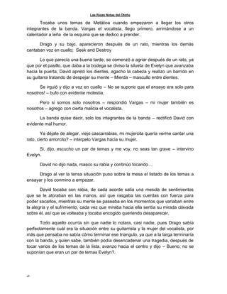Las Rojas Notas del Otoño
46
Tocaba unos temas de Metálica cuando empezaron a llegar los otros
integrantes de la banda. Vargas el vocalista, llego primero, arrimándose a un
calentador a leña de la esquina que se dedico a prender.
Drago y su bajo, aparecieron después de un rato, mientras los demás
cantaban voz en cuello; Seek and Destroy
Lo que parecía una buena tarde, se comenzó a agriar después de un rato, ya
que por el pasillo, que daba a la bodega se diviso la silueta de Evelyn que avanzaba
hacia la puerta, David apretó los dientes, agacho la cabeza y realizo un barrido en
su guitarra tratando de despejar su mente – Mierda – mascullo entre dientes.
Se irguió y dijo a voz en cuello – No se supone que el ensayo era solo para
nosotros! – bufo con evidente molestia.
Pero si somos solo nosotros – respondió Vargas – mi mujer también es
nosotros – agrego con cierta malicia el vocalista.
La banda quise decir, solo los integrantes de la banda – rectificó David con
evidente mal humor.
Ya déjate de alegar, viejo cascarrabias, mi mujercita quería verme cantar una
rato, cierto amorcito? – interpelo Vargas hacia su mujer.
Si, dijo, escucho un par de temas y me voy, no seas tan grave – intervino
Evelyn.
David no dijo nada, masco su rabia y continúo tocando…
Drago al ver la tensa situación puso sobre la mesa el listado de los temas a
ensayar y los conmino a empezar.
David tocaba con rabia, de cada acorde salía una mescla de sentimientos
que se le atoraban en las manos, así que rasgaba las cuerdas con fuerza para
poder sacarlos, mientras su mente se paseaba en los momentos que variaban entre
la alegría y el sufrimiento, cada vez que miraba hacia ella sentía su mirada clavada
sobre él, así que se volteaba y tocaba encogido queriendo desaparecer.
Todo aquello ocurría sin que nadie lo notara, casi nadie, pues Drago sabía
perfectamente cuál era la situación entre su guitarrista y la mujer del vocalista, por
más que pensaba no sabía cómo terminar ese triangulo, ya que a la larga terminaría
con la banda, y quien sabe, también podía desencadenar una tragedia, después de
tocar varios de los temas de la lista, avanzo hacia el centro y dijo – Bueno, no se
suponían que eran un par de temas Evelyn?.
 