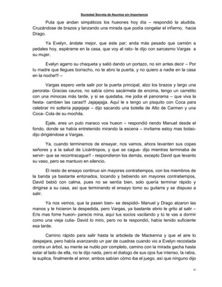 Sociedad Secreta de Asuntos sin Importancia
47
Puta que andan simpáticos los hueones hoy día – respondió la aludida.
Cruzándose de brazos y lanzando una mirada que podía congelar el infierno, hacia
Drago.
Ya Evelyn, ándate mejor, que este par; anda más pesado que camión a
pedales hoy, espérame en la casa, que voy al rato- le dijo con sarcasmo Vargas a
su mujer.
Evelyn agarro su chaqueta y salió dando un portazo, no sin antes decir – Por
tu madre que llegues borracho, no te abro la puerta, y no quiero a nadie en la casa
en la noche!!! –
Vargas espero verla salir por la puerta principal, alzo los brazos y largo una
perorata- Gracias cauros, no sabía cómo sacármela de encima, tengo un carretito
con una minocas más tarde, y si se quedaba, me jodia el panorama – que viva la
fiesta- cambien las caras!!! Jajajajajja. Aquí le s tengo un pisquito con Coca para
celebrar mi soltería jejejejeje – dijo sacando una botella de Alto de Carmen y una
Coca- Cola de su mochila.
Ejale, eres un puto maraco vos hueon – respondió riendo Manuel desde el
fondo, donde se había entretenido mirando la escena – invítame estoy mas botao-
dijo dirigiéndose a Vargas.
Ya, cuando terminemos de ensayar, nos vamos, ahora levanten sus copas
señores y a la salud de Licántropos, y que se cague- dijo mientras terminaba de
servir- que se recontracague!! - respondieron los demás, excepto David que levanto
su vaso, pero se mantuvo en silencio.
El resto de ensayo continuo sin mayores contratiempos, con los miembros de
la banda ya bastante entonados, tocando y bebiendo sin mayores contratiempos,
David bebió con calma, pues no se sentía bien, solo quería terminar rápido y
dirigirse a su casa, así que terminando el ensayo tomo su guitarra y se dispuso a
salir.
Ya nos vemos, que la pasen bien- se despidió- Manuel y Drago alzaron las
manos y le hicieron la despedida, pero Vargas, ya bastante ebrio le grito al salir –
Eris mas fome hueon- parecis mina, aquí tus socios vacilando y tú te vas a dormir
como una vieja culia- David lo miro, pero no le respondió, había tenido suficiente
esa tarde.
Camino rápido para salir hasta la arboleda de Mackenna y que el aire lo
despejara, pero había avanzando un par de cuadras cuando vio a Evelyn recostada
contra un árbol, su mente se nublo por completo, camino con la mirada gacha hasta
estar al lado de ella, no le dijo nada, pero el dialogo de sus ojos fue intenso, la rabia,
la suplica, finalmente el amor, ambos sabían cómo iba el juego, así que ninguno dijo
 