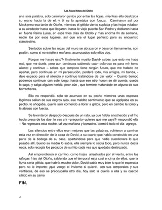 Las Rojas Notas del Otoño
48
una sola palabra, solo caminaron juntos por entre las hojas, mientras ella deslizaba
su mano hacia la de el, y él se la apretaba con fuerza. Caminaron así por
Mackenna esa tarde de Otoño, mientras el gélido viento soplaba y las hojas volaban
a su alrededor hasta que llegaron hasta le viejo puente San Pedro y doblaron hacia
el fuerte Reina Luisa, en esos fríos días de Otoño y mas encima fin de semana,
nadie iba por esos lugares, así que era el lugar perfecto para su encuentro
clandestino.
Sentados sobre las rocas del muro se abrazaron y besaron tiernamente, con
pasión, como si no existiera mañana, acurrucados solo ellos dos.
Porque me haces esto?- finalmente musito David- sabes que esto me hace
mal, que me duele, pero aun continuas sabiendo cuan doloroso es para mí- tomo
aliento y continuo – sabes que tampoco tiene ningún futuro, que me tratado de
apartar, pero continuas en mi persecución, perderé todo, mis amigos, mi banda, -
dejo espacio para el silencio y continuo tratándose de dar valor – Cuanto tiempo
podemos continuar con este juego, hasta que ese otro hueon se dé cuenta, quede
la caga, y salga alguien herido, peor aún , que termine matándote en alguna de sus
borracheras.
Ella no respondió, solo se acurruco en su pecho mientras unas espesas
lágrimas salían de sus negros ojos, ese maldito sentimiento que se agolpaba en su
pecho, lo ahogaba, quería salir corriendo a llorar a gritos, pero en cambio la tomo y
la abrazo con fuerza.
Se levantaron despacio después de un rato, ya que había anochecido y el frio
hacia presa de los dos- te vas a ir –pregunto- quieres que me vaya?- respondió ella
– No regresara esta noche, tal vez mañana y borracho, dormirá todo el día- agrego.
Los silencios entre ellos eran mejores que las palabras, volvieron a caminar
esta vez en dirección de la casa de David, a su cuarto que había construido en una
parte de la bodega de su casa, apartándose para que nadie cuestionara lo que
pasaba allí, bueno su madre lo sabía, ella siempre lo sabía todo, pero nunca decía
nada, solo recogía los pedazos de su hijo cada vez que quedaba destrozado.
Así emprendieron el camino, como hojas arrastradas por el viento, entre las
ráfagas frías del Otoño, sabiendo que el temporal esta casi encima de ellos, que la
lluvia seria gélida, que habría mucho dolor, David sabía muy bien lo que le esperaba
pero no le importo; ¡que vengo el Invierno si quiere!, con sus temporales y sus
ventiscas, de eso se preocuparía otro día, hoy solo la quería a ella y su cuerpo
cálido en su cama
FIN.
 