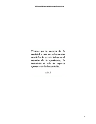 Sociedad Secreta de Asuntos sin Importancia
5
Vivimos en la corteza de la
realidad y rara vez alcanzamos
su núcleo, lo secreto habita en el
corazón de la apariencia, lo
conocidos es solo un aspecto
aparente de lo desconocido.
A.M.S
 