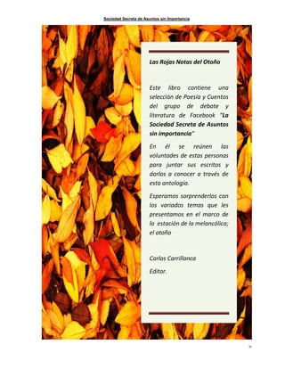 Sociedad Secreta de Asuntos sin Importancia
51
Las Rojas Notas del Otoño
Este libro contiene una
selección de Poesía y Cuentos
del grupo de debate y
literatura de Facebook “La
Sociedad Secreta de Asuntos
sin importancia”
En él se reúnen las
voluntades de estas personas
para juntar sus escritos y
darlos a conocer a través de
esta antología.
Esperamos sorprenderlos con
los variados temas que les
presentamos en el marco de
la estación de la melancólica;
el otoño
Carlos Carrillanca
Editor.
 
