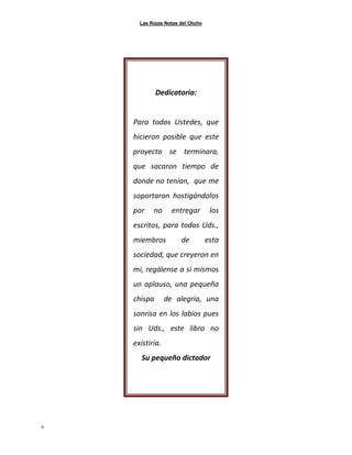 Las Rojas Notas del Otoño
6
Dedicatoria:
Para todos Ustedes, que
hicieron posible que este
proyecto se terminara,
que sacaron tiempo de
donde no tenían, que me
soportaron hostigándolos
por no entregar los
escritos, para todos Uds.,
miembros de esta
sociedad, que creyeron en
mi, regálense a sí mismos
un aplauso, una pequeña
chispa de alegría, una
sonrisa en los labios pues
sin Uds., este libro no
existiría.
Su pequeño dictador
 