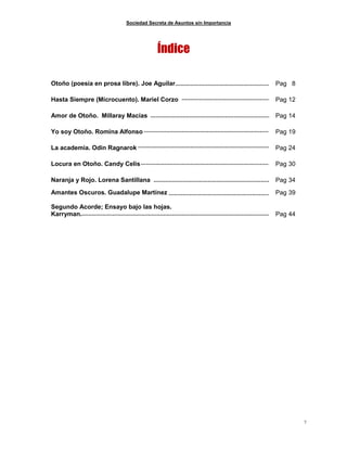 Sociedad Secreta de Asuntos sin Importancia
7
Índice
Otoño (poesía en prosa libre). Joe Aguilar Pag 8
Hasta Siempre (Microcuento). Mariel Corzo Pag 12
Amor de Otoño. Millaray Macías Pag 14
Yo soy Otoño. Romina Alfonso Pag 19
La academia. Odin Ragnarok Pag 24
Locura en Otoño. Candy Celis Pag 30
Naranja y Rojo. Lorena Santillana Pag 34
Amantes Oscuros. Guadalupe Martínez Pag 39
Segundo Acorde; Ensayo bajo las hojas.
Karryman. Pag 44
 