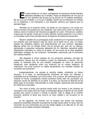Sociedad Secreta de Asuntos sin Importancia
9
Otoño.
l viento exhala en mi rostro, presagiando el equinoccio donde abordan
plateados destellos de mi adultez. Hojas se desploman de mis ojos al
ver con asombro las fisuras que se forman en mi solitario semblante.
No sé si es por arrebato, o si es por nostalgia. Siento que la transición ha entrado
en mi existencia y me transporta a una paciente aventura por lugares que no
pensaba llegar.
“Rendido por el inmenso andar, me abrigo en una esquina y me recojo con
otros recuerdos acumulados por las arboledas, que hacía poco lucían de rubores y
matices sobre el malecón del descomunal gigante de acero. Permanezco estático,
al igual que los demás, hasta que el viento advierte nuestra presencia y nos invita a
un revolotear sobre frías avenidas llenas de lágrimas de estaciones presentes”.
Observo señales de un prolongado andar, trastornos en mi persona anuncian
con empeño que otra estación está por tocar. Es el otoño de mi vida, a lo lejos,
quedan los exaltados pájaros que estremeciendo con sus cánticos, alegraban
algunas tardes con mi amada madre. Era la primera flor, que con su esencia,
aprisionaba a pequeñas mariposas aleteando sin fin. Mientras, pequeños grillos
regocijantes entonaban su canto en el jardín. En los muros de la casa quedaban
plasmados vestigios de una evolución. Vendavales vaticinando que la primavera
aún estaba presente.
“Me despertó la cínica mañana de una primavera perpetua, envuelto de
maravillosos colores que me invitaban a jugar sin detenerme a razonar. Por las
tardes, la candente cara de una estrella, empapaba mi rostro de seducción
impetuosa, para abrigarme entre sus inciensos de un verano peligroso. Al
crepúsculo, una brisa acaricia mi mejilla atrayéndome con otoñales siluetas de
recuerdos aun presentes”.
Inesperadamente, me sacude la sombría velada, exhalando un fresco
recuerdo. A lo lejos, va permaneciendo montones de hojas con historias y
anécdotas que se revolotean con la fría noche. Fría y oscura, así permanece por un
instante mi mente, presagiando noches sombrías donde solo me acompaña una
pequeña corona de adviento en la pared. A lo lejos, se escucha el alboroto de los
gatos jugar en la azotea, vislumbrando un anillo cuajado, esperando para devorarle
en medio de la oscuridad.
“Así cómo el árbol, que permite anidar entre sus brazos a las criaturas de
naturaleza y las cobija entre sus hojas; la tempestad apresa el declive de una ilusión
perdida que oprime el ánimo y somete el espíritu. Sólo la ráfaga de el sublime
temporal, absorbe el llanto que escurre en esas mejillas y las envuelve en su
resuello.”
Al día siguiente, me levanto con la torpeza que aturde mis sentidos,
pequeños ensambles advierten la presencia de hojas secas sobre mi cama. Son los
recuerdos de una enamorada que por las tardes bajaba a la orilla del rio. En ese
entonces, se le notaba cansada y desolada.
E
 