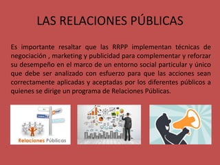 LAS RELACIONES PÚBLICAS
Es importante resaltar que las RRPP implementan técnicas de
negociación , marketing y publicidad para complementar y reforzar
su desempeño en el marco de un entorno social particular y único
que debe ser analizado con esfuerzo para que las acciones sean
correctamente aplicadas y aceptadas por los diferentes públicos a
quienes se dirige un programa de Relaciones Públicas.
 