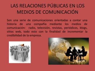 LAS RELACIONES PÚBLICAS EN LOS
MEDIOS DE COMUNICACIÓN
Son una serie de comunicaciones orientadas a contar una
historia de una compañía mediante los medios de
comunicación: radio, televisión, revistas, periódicos, blogs,
sitios web, todo esto con la finalidad de incrementar la
credibilidad de la empresa.
 